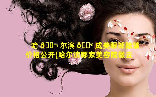 哈 🐬 尔滨 💮 成美眼部除皱价格公开(哈尔滨哪家美容院做去除眼袋)